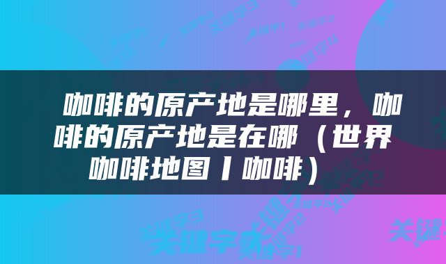 咖啡的原产地是哪里，咖啡的原产地是在哪（世界咖啡地图丨咖啡） 