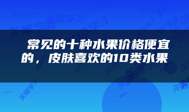  常见的十种水果价格便宜的，皮肤喜欢的10类水果 