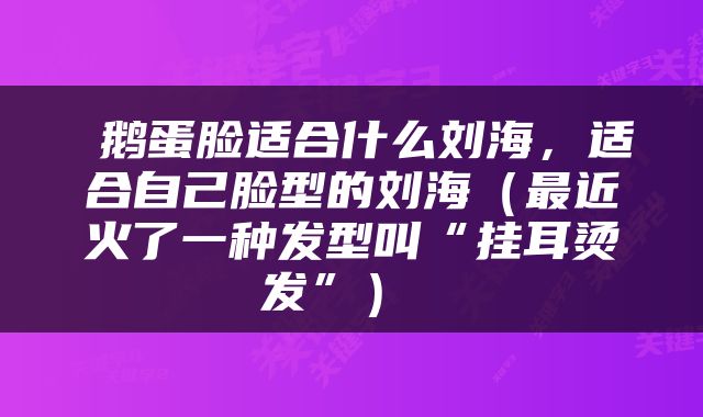  鹅蛋脸适合什么刘海，适合自己脸型的刘海（最近火了一种发型叫“挂耳烫发”） 