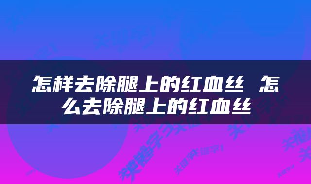 怎样去除腿上的红血丝 怎么去除腿上的红血丝