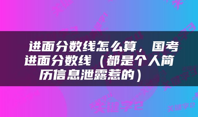  进面分数线怎么算，国考进面分数线（都是个人简历信息泄露惹的） 