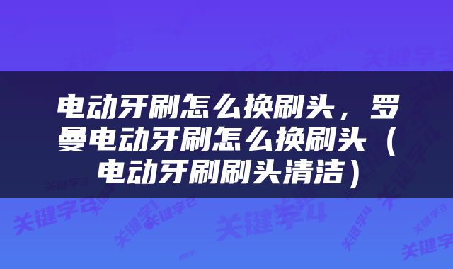 电动牙刷怎么换刷头，罗曼电动牙刷怎么换刷头（电动牙刷刷头清洁）