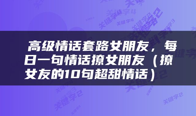  高级情话套路女朋友，每日一句情话撩女朋友（撩女友的10句超甜情话） 