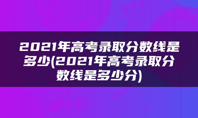 2021年高考录取分数线是多少(2021年高考录取分数线是多少分)