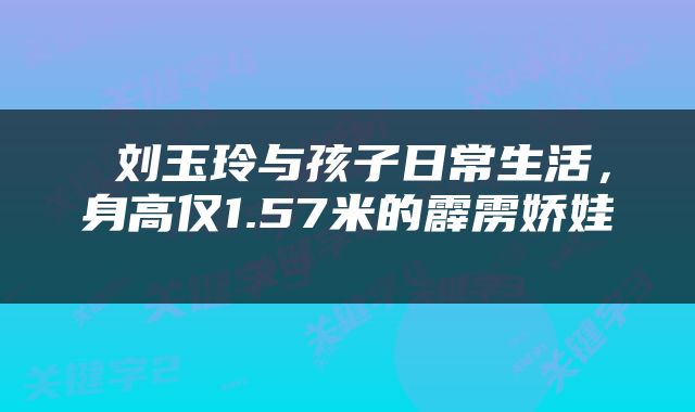  刘玉玲与孩子日常生活，身高仅1.57米的霹雳娇娃 