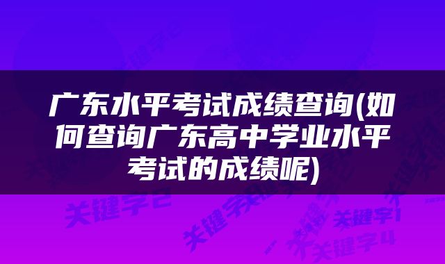 广东水平考试成绩查询(如何查询广东高中学业水平考试的成绩呢)