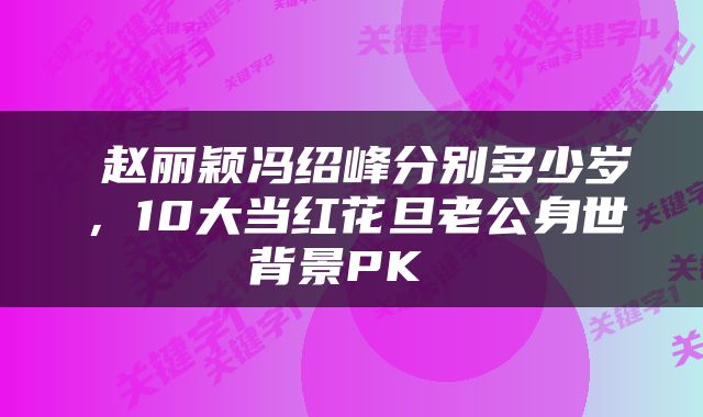  赵丽颖冯绍峰分别多少岁，10大当红花旦老公身世背景PK 