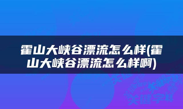霍山大峡谷漂流怎么样(霍山大峡谷漂流怎么样啊)