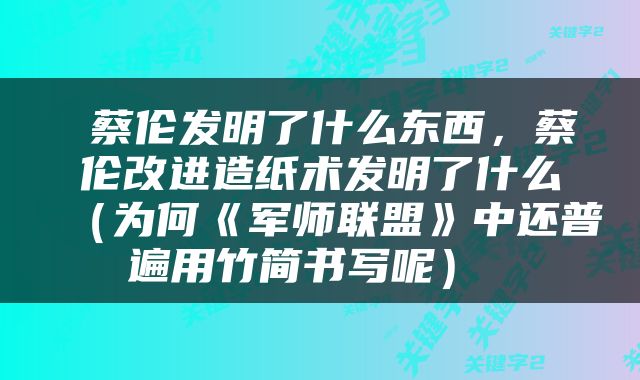  蔡伦发明了什么东西，蔡伦改进造纸术发明了什么（为何《军师联盟》中还普遍用竹简书写呢） 