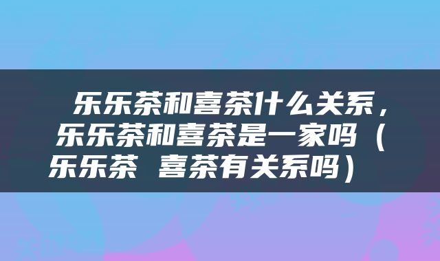  乐乐茶和喜茶什么关系，乐乐茶和喜茶是一家吗（乐乐茶 喜茶有关系吗） 