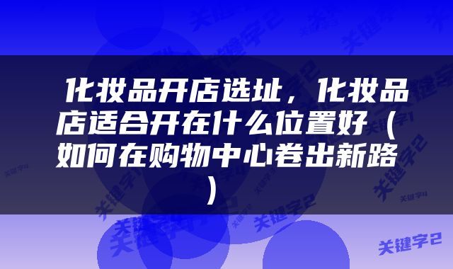  化妆品开店选址，化妆品店适合开在什么位置好（如何在购物中心卷出新路） 