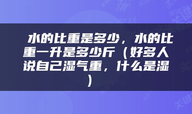  水的比重是多少，水的比重一升是多少斤（好多人说自己湿气重，什么是湿） 