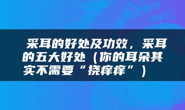  采耳的好处及功效，采耳的五大好处（你的耳朵其实不需要“挠痒痒”） 