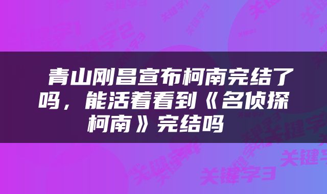  青山刚昌宣布柯南完结了吗，能活着看到《名侦探柯南》完结吗 