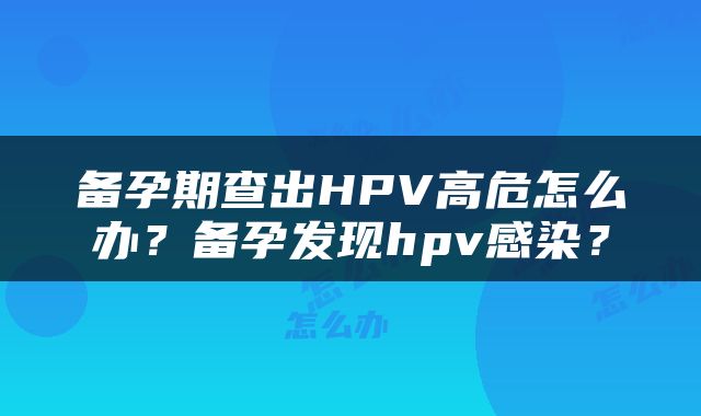 备孕期查出HPV高危怎么办？备孕发现hpv感染？