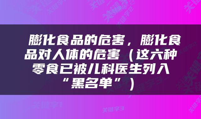  膨化食品的危害，膨化食品对人体的危害（这六种零食已被儿科医生列入“黑名单”） 