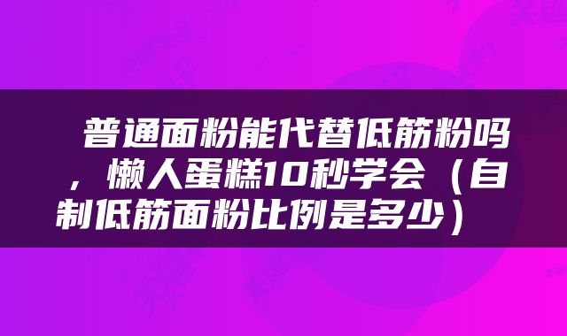  普通面粉能代替低筋粉吗，懒人蛋糕10秒学会（自制低筋面粉比例是多少） 