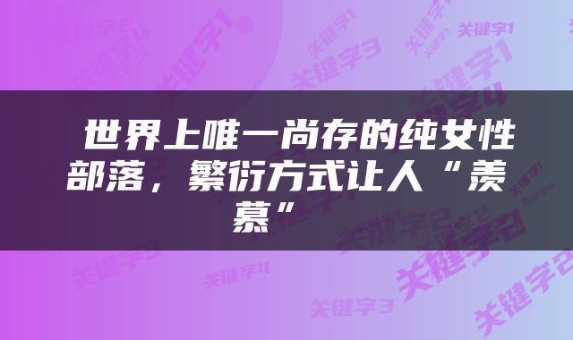  世界上唯一尚存的纯女性部落，繁衍方式让人“羡慕” 