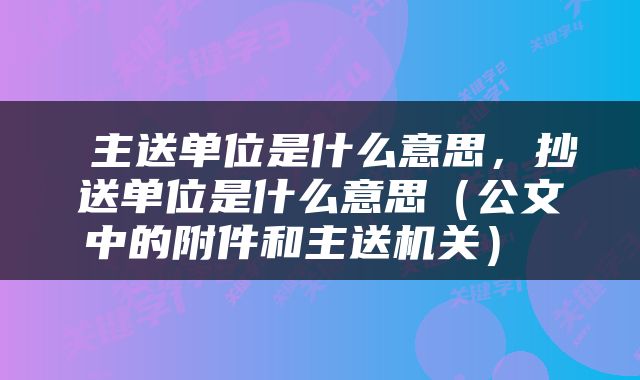  主送单位是什么意思，抄送单位是什么意思（公文中的附件和主送机关） 