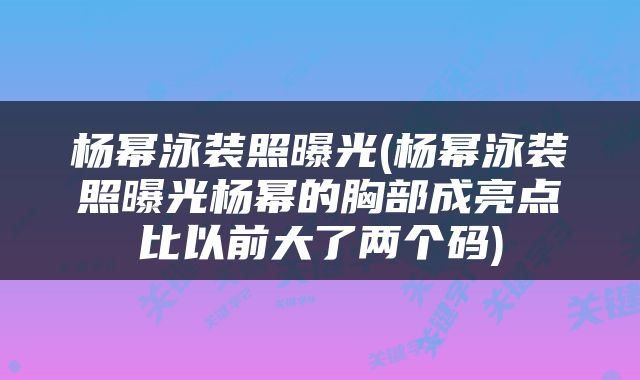 杨幂泳装照曝光(杨幂泳装照曝光杨幂的胸部成亮点比以前大了两个码)