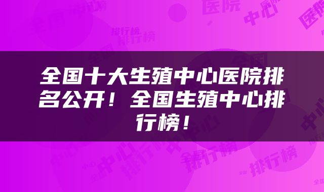 全国十大生殖中心医院排名公开！全国生殖中心排行榜！
