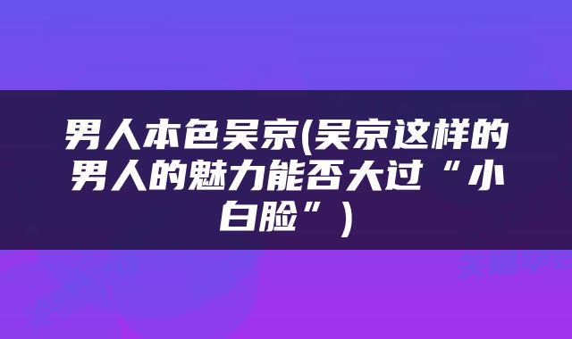 男人本色吴京(吴京这样的男人的魅力能否大过“小白脸”)