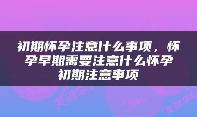 初期怀孕注意什么事项，怀孕早期需要注意什么怀孕初期注意事项
