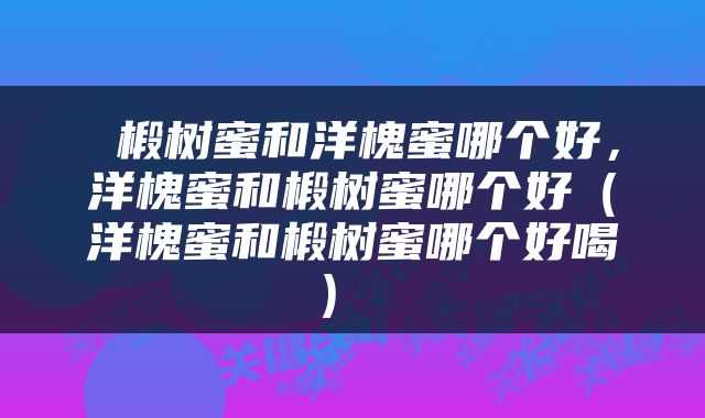  椴树蜜和洋槐蜜哪个好，洋槐蜜和椴树蜜哪个好（洋槐蜜和椴树蜜哪个好喝） 