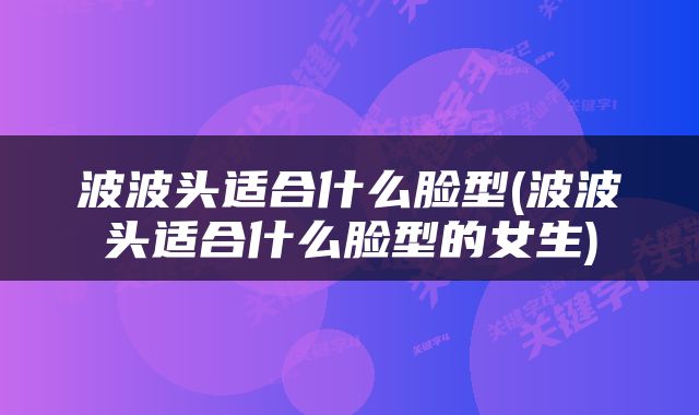 波波头适合什么脸型(波波头适合什么脸型的女生)