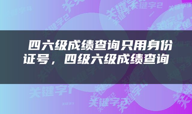  四六级成绩查询只用身份证号，四级六级成绩查询 