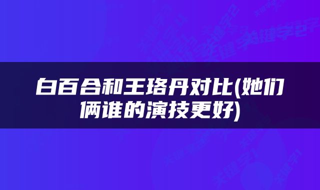 白百合和王珞丹对比(她们俩谁的演技更好)
