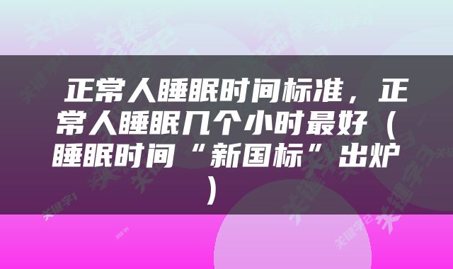  正常人睡眠时间标准，正常人睡眠几个小时最好（睡眠时间“新国标”出炉） 