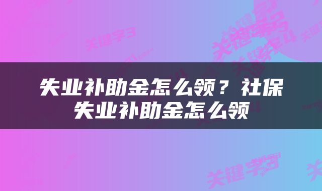 失业补助金怎么领？社保失业补助金怎么领