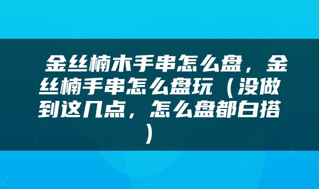 金丝楠木手串怎么盘，金丝楠手串怎么盘玩（没做到这几点，怎么盘都白搭） 