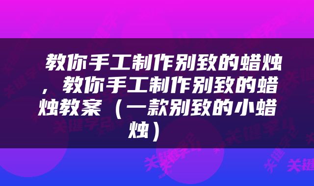  教你手工制作别致的蜡烛，教你手工制作别致的蜡烛教案（一款别致的小蜡烛） 