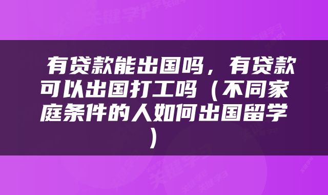  有贷款能出国吗，有贷款可以出国打工吗（不同家庭条件的人如何出国留学） 