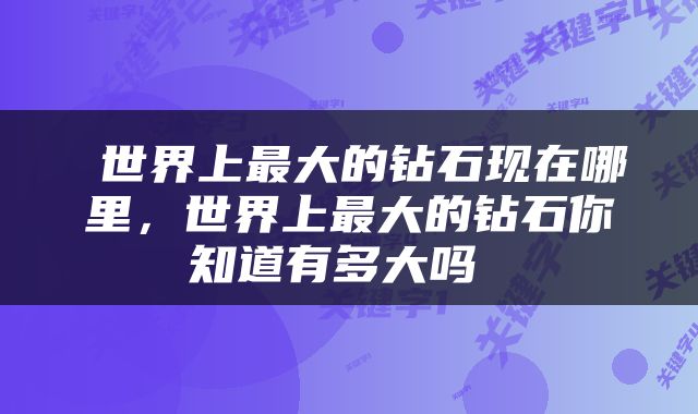  世界上最大的钻石现在哪里，世界上最大的钻石你知道有多大吗 