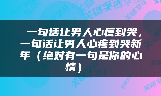  一句话让男人心疼到哭，一句话让男人心疼到哭新年（绝对有一句是你的心情） 