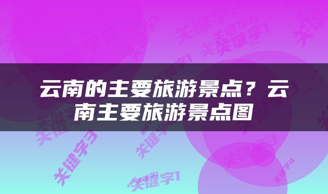 云南的主要旅游景点？云南主要旅游景点图