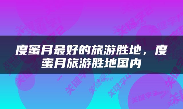 度蜜月最好的旅游胜地，度蜜月旅游胜地国内