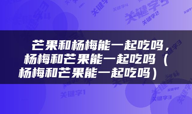  芒果和杨梅能一起吃吗，杨梅和芒果能一起吃吗（杨梅和芒果能一起吃吗） 