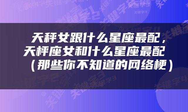  天秤女跟什么星座最配，天枰座女和什么星座最配（那些你不知道的网络梗） 