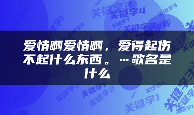 爱情啊爱情啊，爱得起伤不起什么东西。…歌名是什么