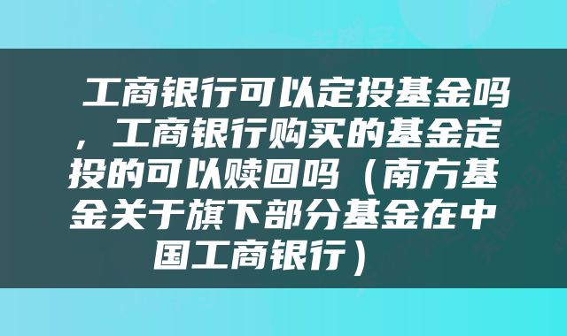 工商银行可以定投基金吗,工商银行购买的基金定投的可以赎回吗(南方基金关于旗下部分基金在中国工商银行)