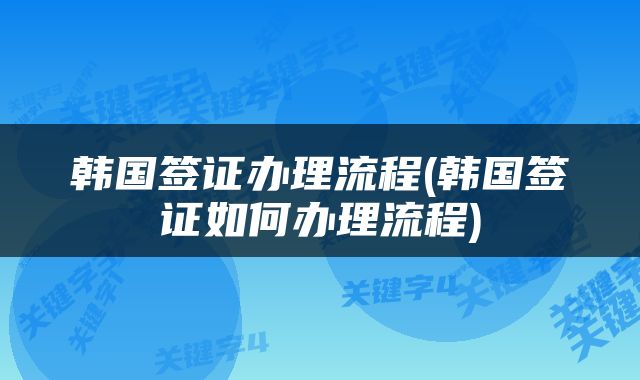 韩国签证办理流程(韩国签证如何办理流程)