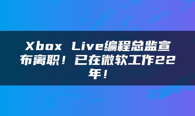 Xbox Live编程总监宣布离职！已在微软工作22年！