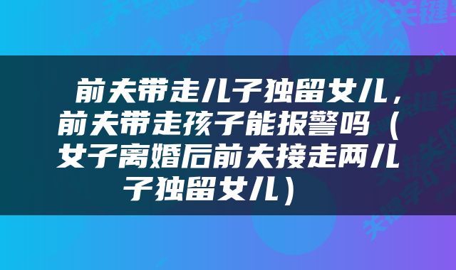  前夫带走儿子独留女儿，前夫带走孩子能报警吗（女子离婚后前夫接走两儿子独留女儿） 