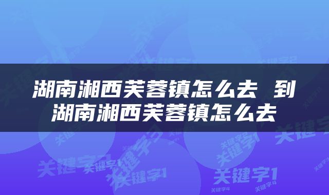 湖南湘西芙蓉镇怎么去 到湖南湘西芙蓉镇怎么去
