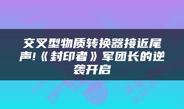 交叉型物质转换器接近尾声!《封印者》军团长的逆袭开启