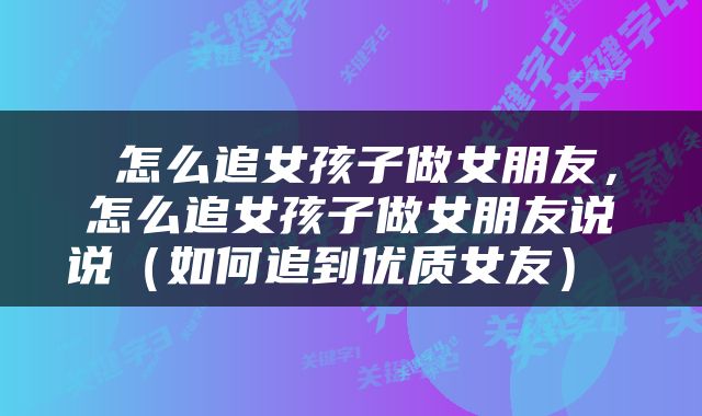 怎么追女孩子做女朋友,怎么追女孩子做女朋友说说(如何追到优质女友)